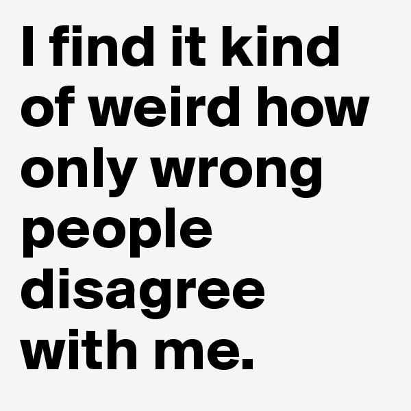 I find it kind of weird how only wrong people disagree with me. 