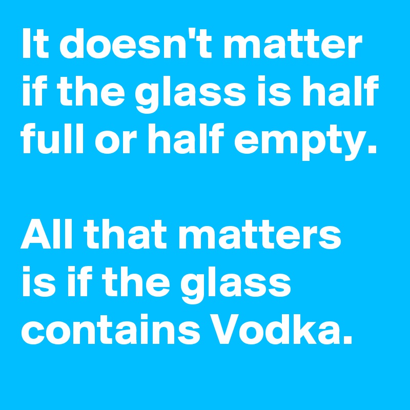 It doesn't matter if the glass is half full or half empty. 

All that matters is if the glass contains Vodka.