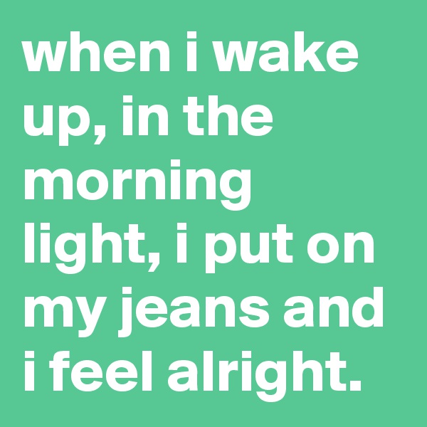 when i wake up, in the morning light, i put on my jeans and i feel alright.