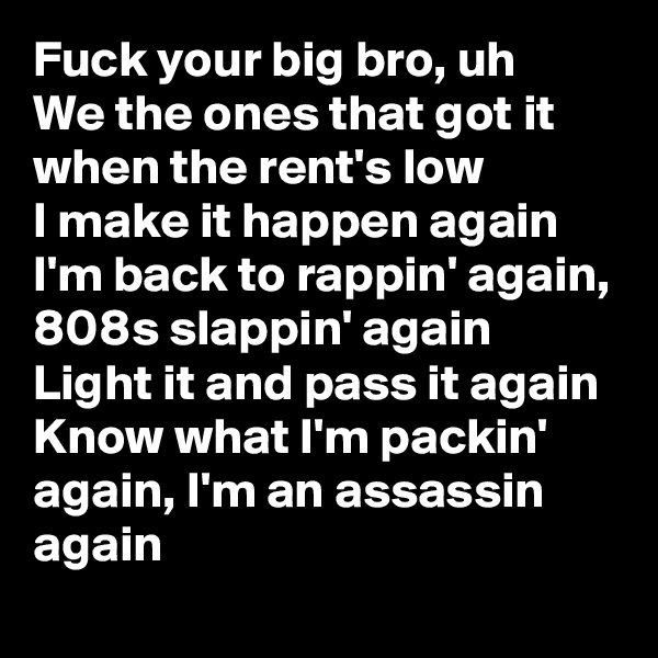 Fuck your big bro, uh
We the ones that got it when the rent's low
I make it happen again
I'm back to rappin' again, 808s slappin' again
Light it and pass it again
Know what I'm packin' again, I'm an assassin again