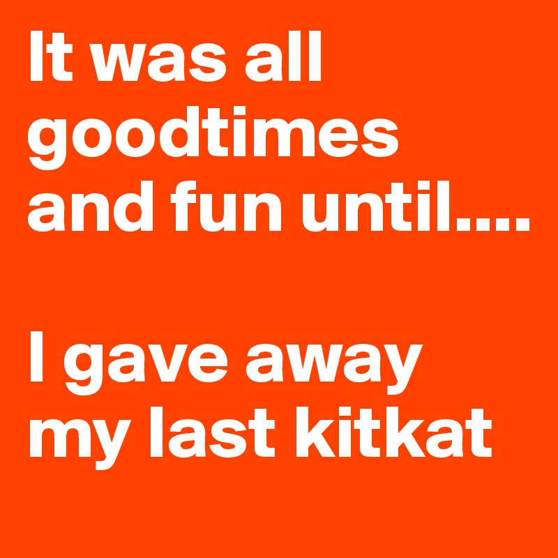 It was all goodtimes and fun until....

I gave away my last kitkat