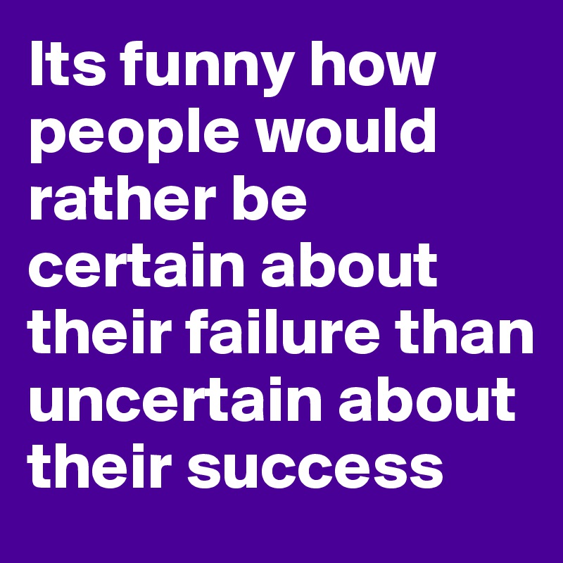 Its funny how people would rather be certain about their failure than uncertain about their success