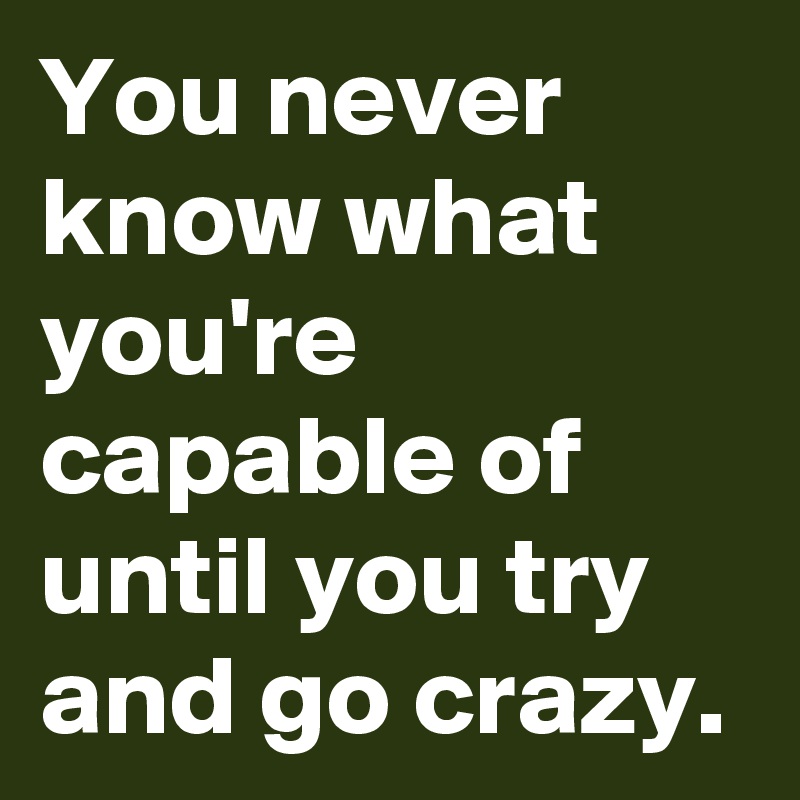 You never know what you're capable of until you try and go crazy.