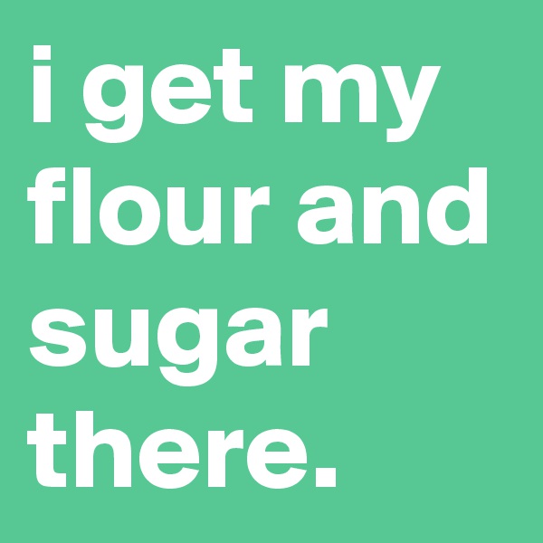 i get my flour and sugar there.