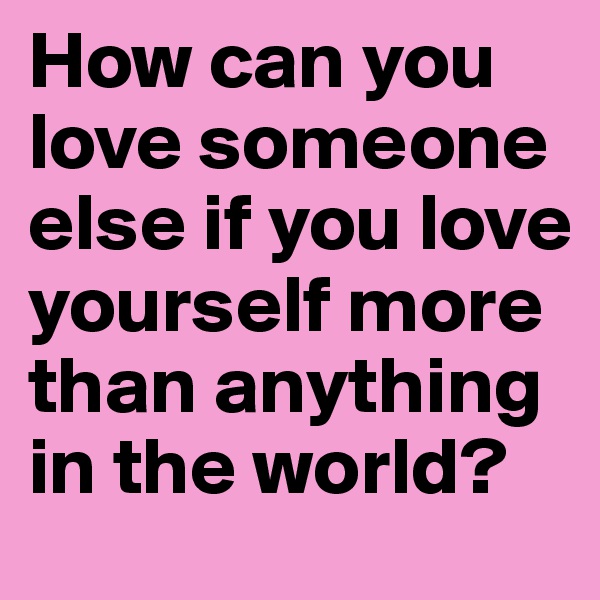 How can you love someone else if you love yourself more than anything in the world? 