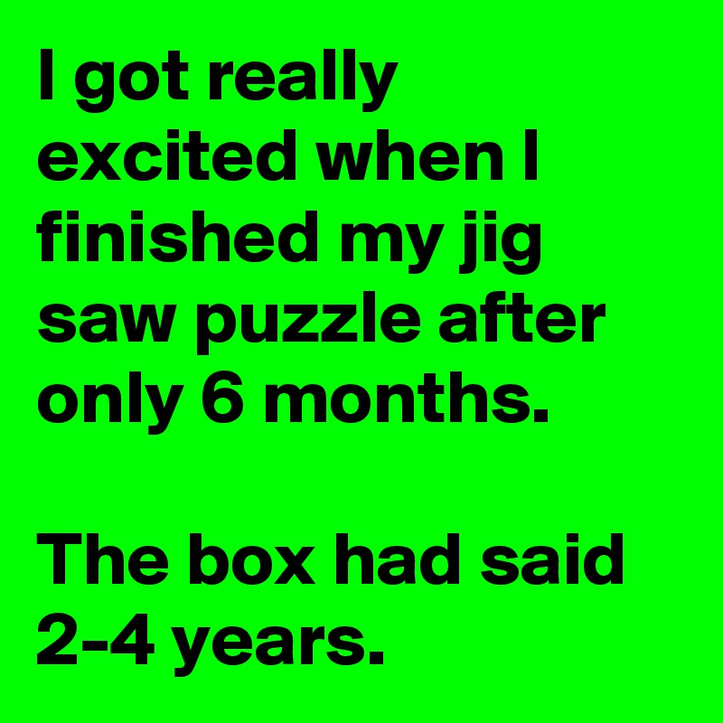 I got really excited when I finished my jig saw puzzle after only 6 months.

The box had said 2-4 years.