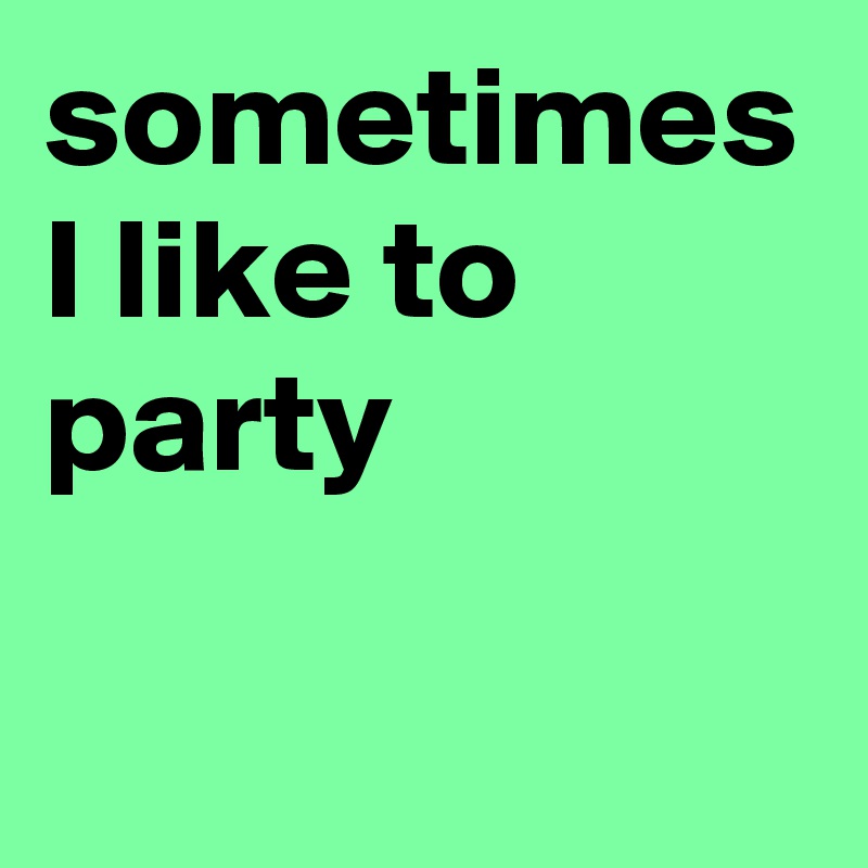 sometimes I like to party 
