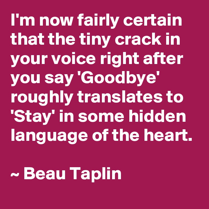 I'm now fairly certain that the tiny crack in your voice right after you say 'Goodbye' roughly translates to 'Stay' in some hidden language of the heart.

~ Beau Taplin
