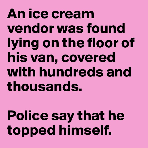 An ice cream vendor was found lying on the floor of his van, covered with hundreds and thousands. 

Police say that he topped himself.