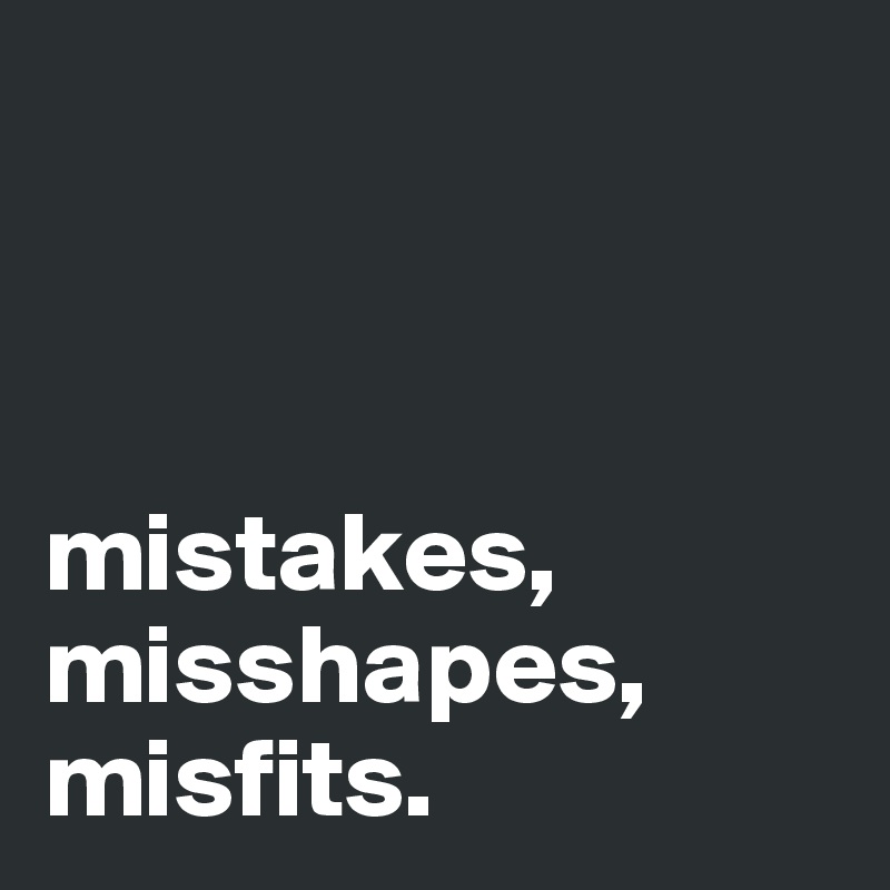 



mistakes, misshapes, misfits.