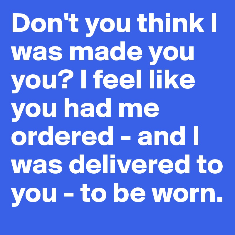 Don't you think I was made you you? I feel like you had me ordered - and I was delivered to you - to be worn.