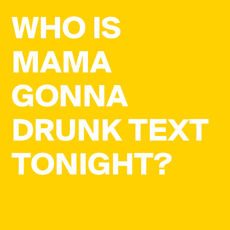 WHO IS MAMA GONNA DRUNK TEXT TONIGHT?