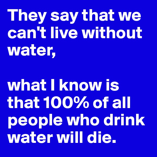 They say that we can't live without water,

what I know is that 100% of all people who drink water will die.