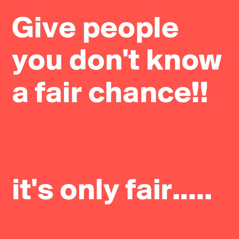 Give people you don't know a fair chance!!


it's only fair.....