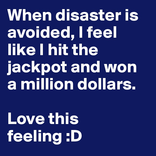When disaster is avoided, I feel like I hit the jackpot and won a million dollars. 

Love this feeling :D