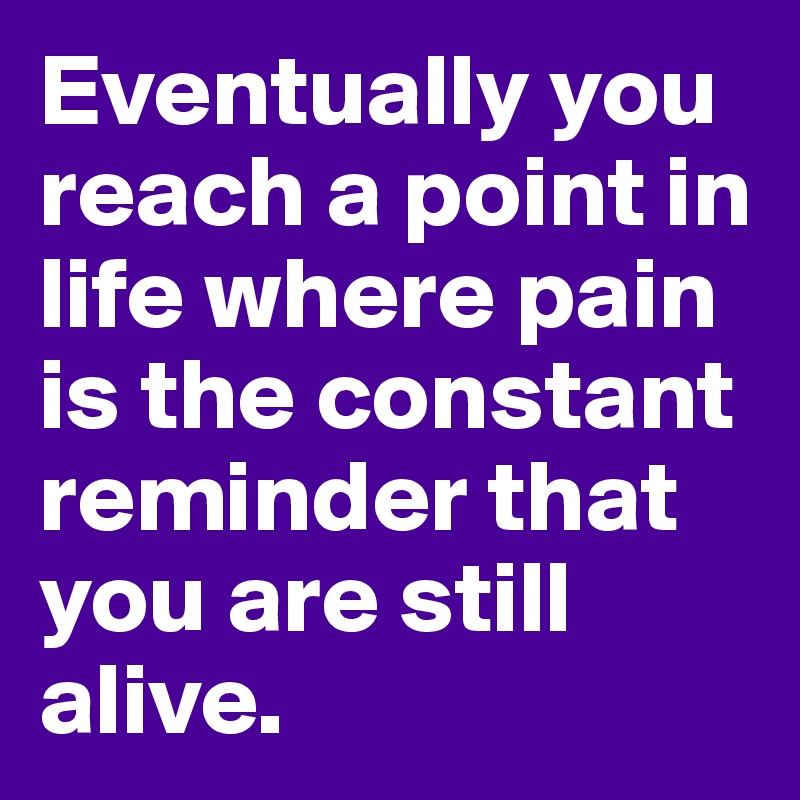 Eventually you reach a point in life where pain is the constant reminder that you are still alive.