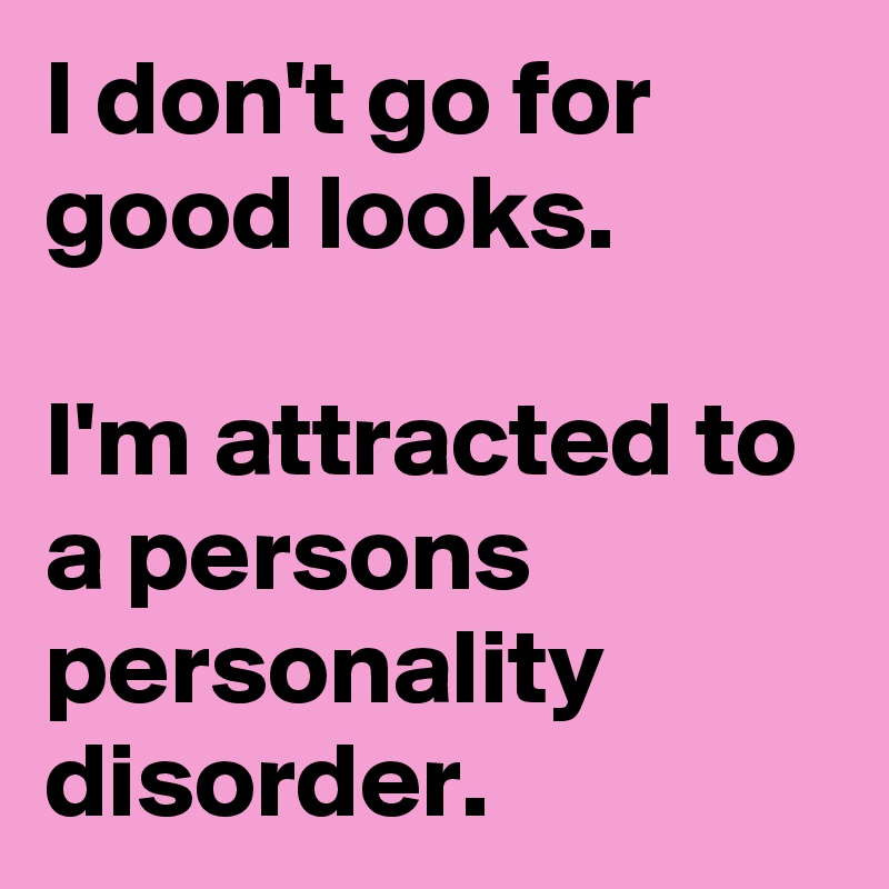 I don't go for good looks.

I'm attracted to a persons personality disorder.