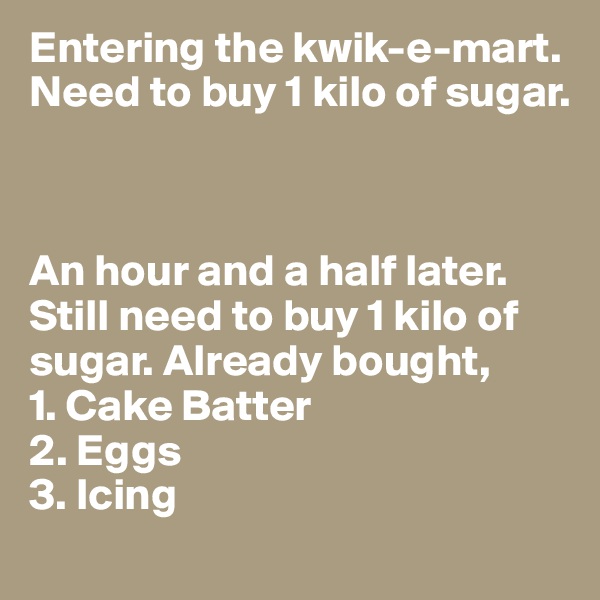 Entering the kwik-e-mart. Need to buy 1 kilo of sugar. 



An hour and a half later. 
Still need to buy 1 kilo of sugar. Already bought,
1. Cake Batter
2. Eggs
3. Icing 