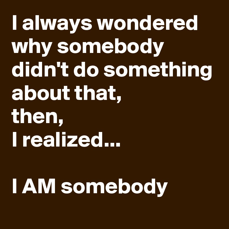 I always wondered why somebody didn't do something about that, 
then, 
I realized...

I AM somebody