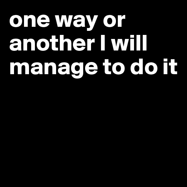 one way or another I will manage to do it


