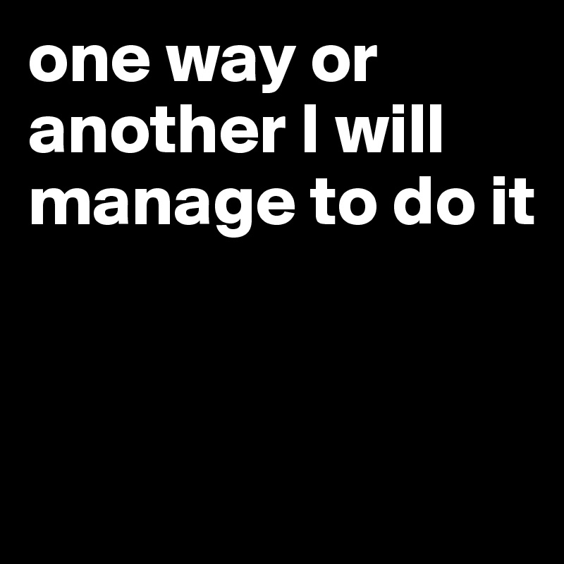 one way or another I will manage to do it


