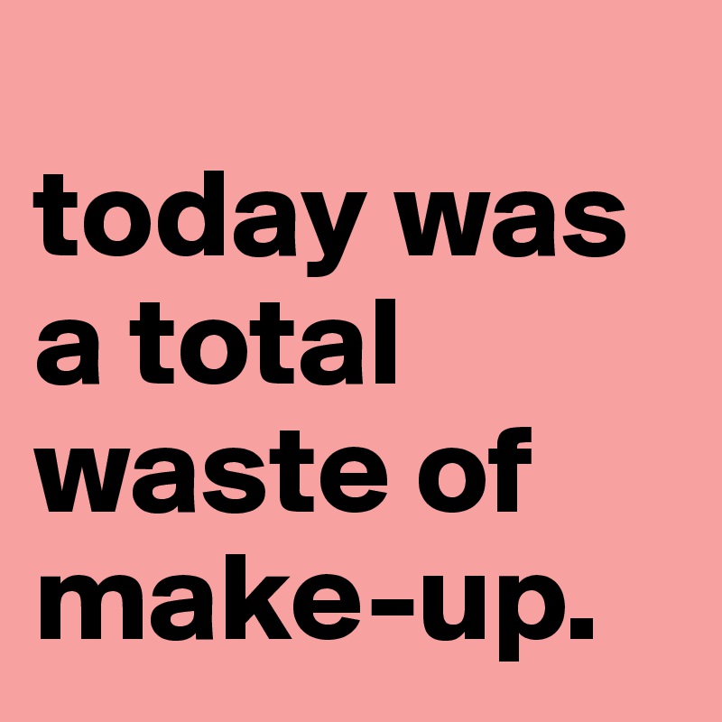 
today was a total waste of make-up.