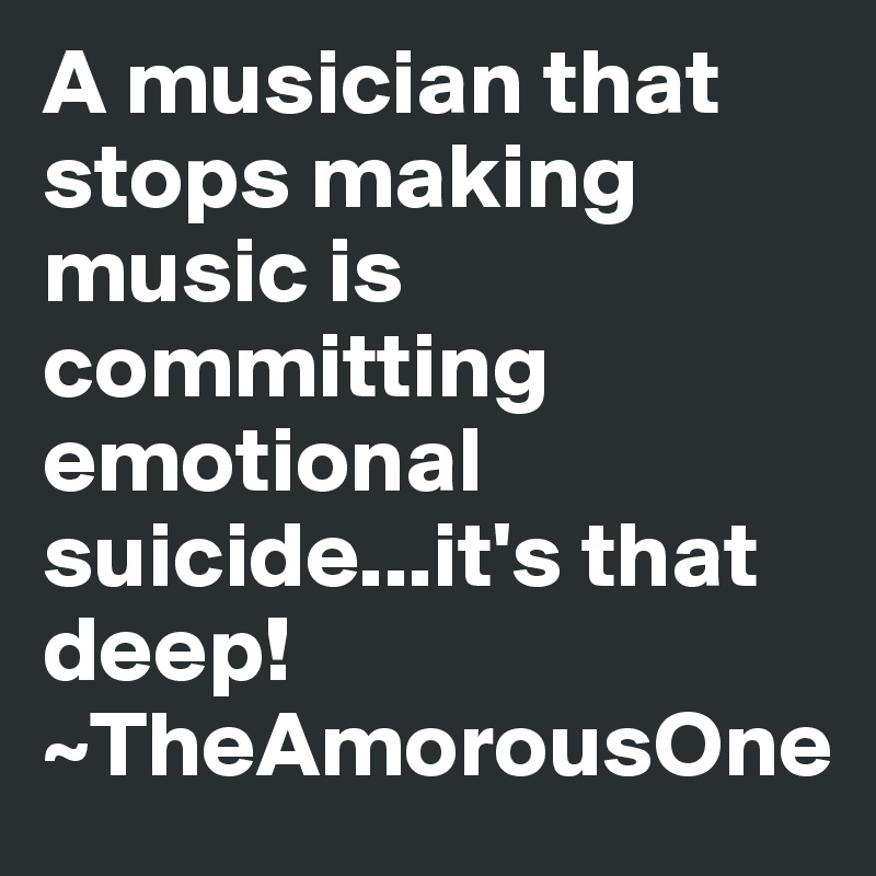 A musician that stops making music is committing emotional suicide...it's that deep!
~TheAmorousOne