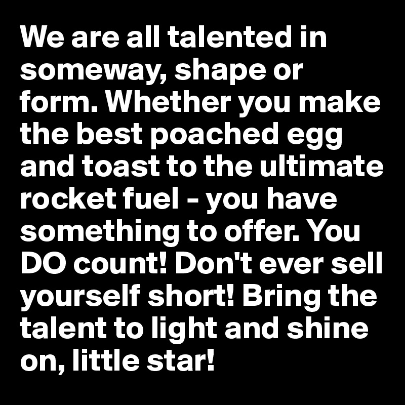 We are all talented in someway, shape or form. Whether you make the best poached egg and toast to the ultimate rocket fuel - you have something to offer. You DO count! Don't ever sell yourself short! Bring the talent to light and shine on, little star!