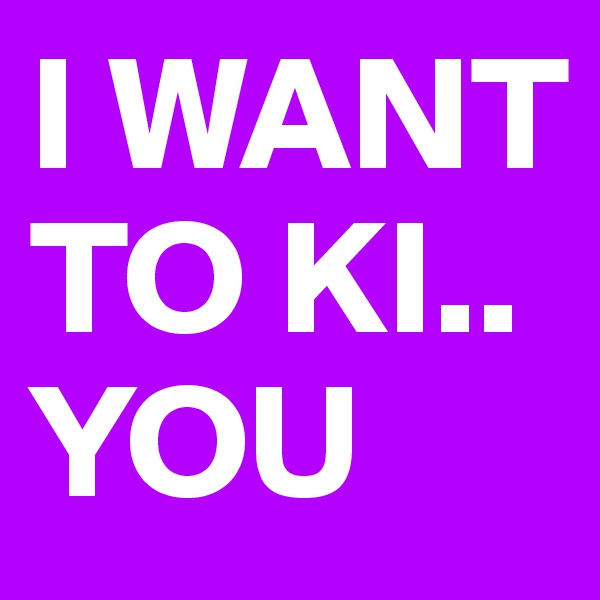 I WANT TO KI.. YOU