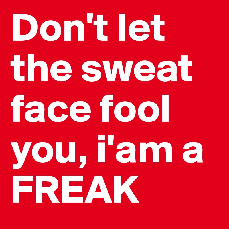 Don't let the sweat face fool you, i'am a FREAK
