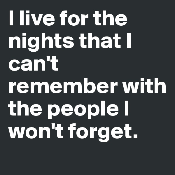 I live for the nights that I can't remember with the people I won't forget.