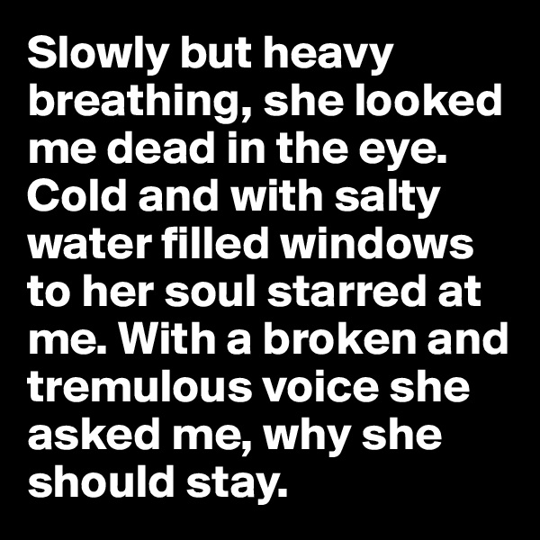Slowly but heavy breathing, she looked me dead in the eye. Cold and with salty water filled windows to her soul starred at me. With a broken and tremulous voice she asked me, why she should stay.