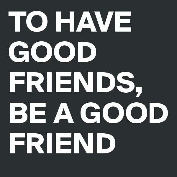 TO HAVE GOOD FRIENDS, BE A GOOD FRIEND