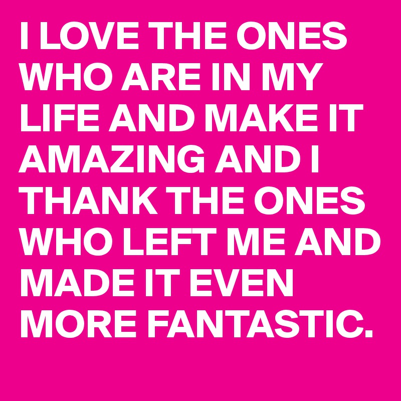 I LOVE THE ONES WHO ARE IN MY LIFE AND MAKE IT AMAZING AND I THANK THE ONES WHO LEFT ME AND MADE IT EVEN MORE FANTASTIC.