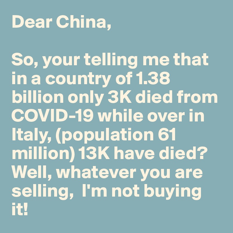 Dear China,

So, your telling me that in a country of 1.38 billion only 3K died from COVID-19 while over in Italy, (population 61 million) 13K have died? Well, whatever you are selling,  I'm not buying it!