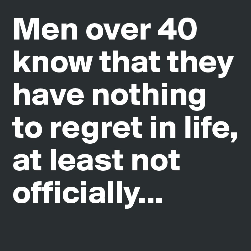 Men over 40 know that they have nothing to regret in life,
at least not officially...