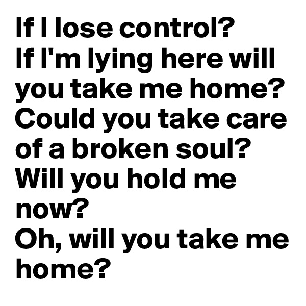 If I lose control?
If I'm lying here will you take me home?
Could you take care
of a broken soul?
Will you hold me now?
Oh, will you take me home?