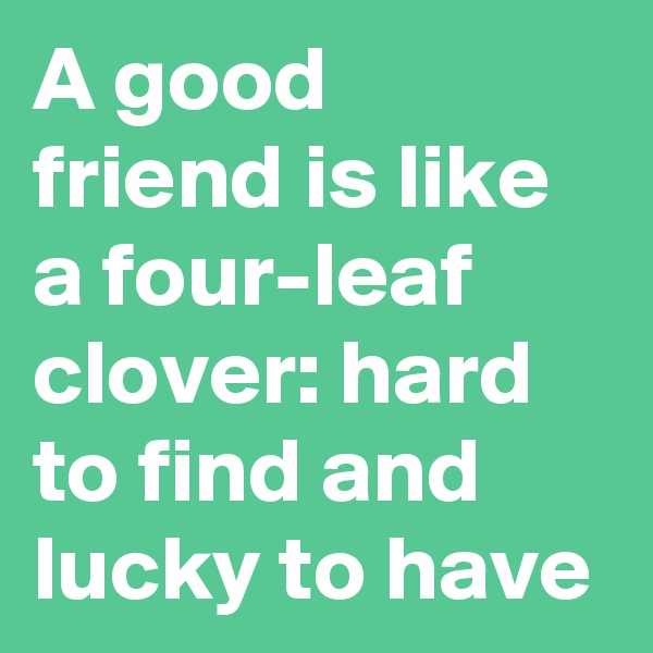 A good friend is like a four-leaf clover: hard to find and lucky to have