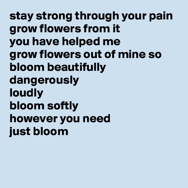 stay strong through your pain
grow flowers from it
you have helped me
grow flowers out of mine so
bloom beautifully
dangerously
loudly
bloom softly
however you need
just bloom

