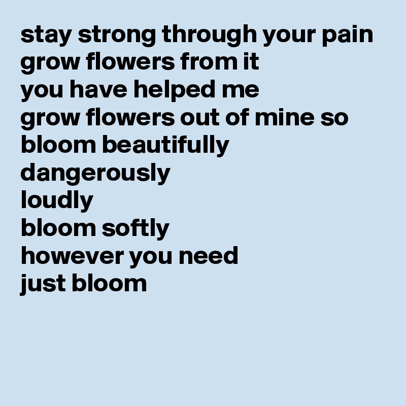 stay strong through your pain
grow flowers from it
you have helped me
grow flowers out of mine so
bloom beautifully
dangerously
loudly
bloom softly
however you need
just bloom

