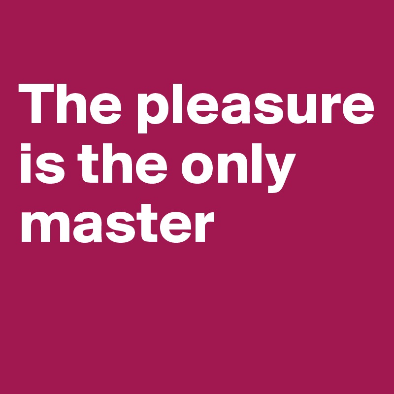 
The pleasure is the only master
