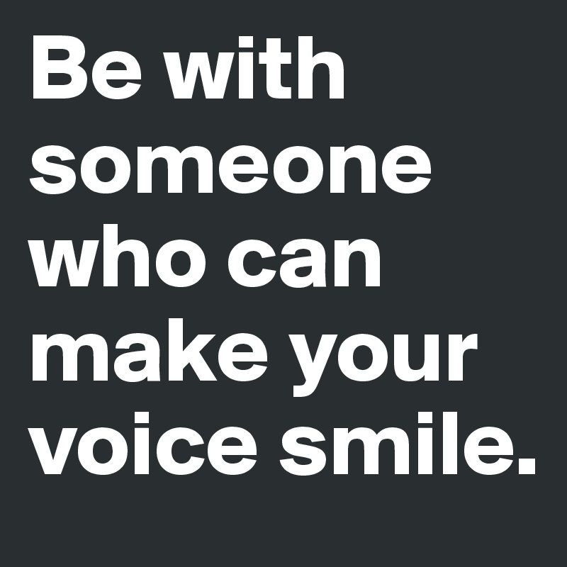 Be with someone who can make your voice smile.