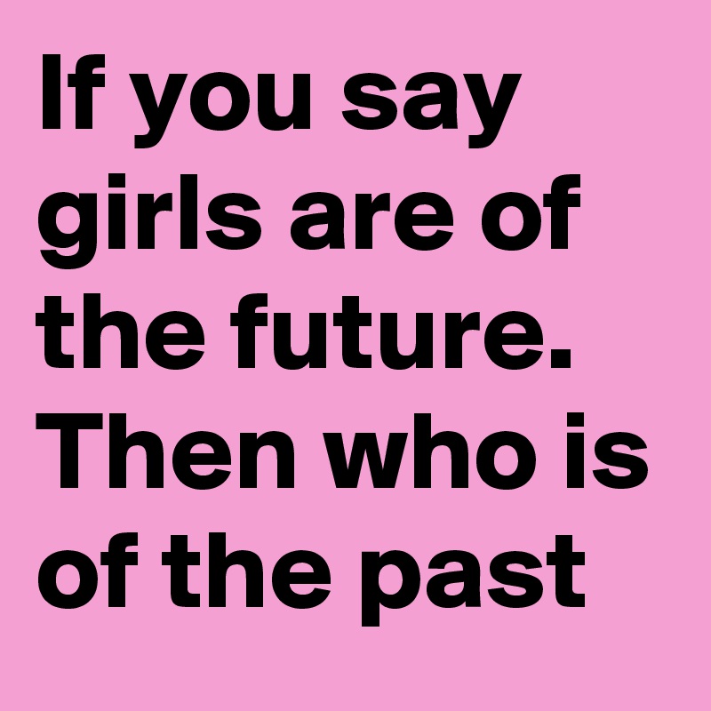 If you say girls are of the future. Then who is of the past