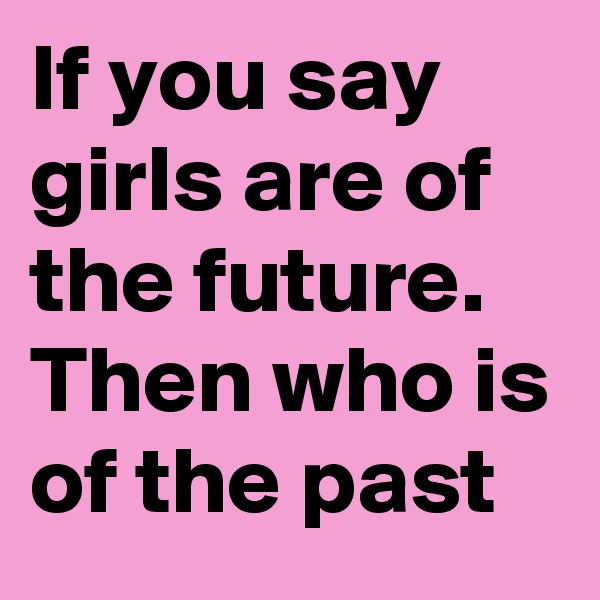 If you say girls are of the future. Then who is of the past