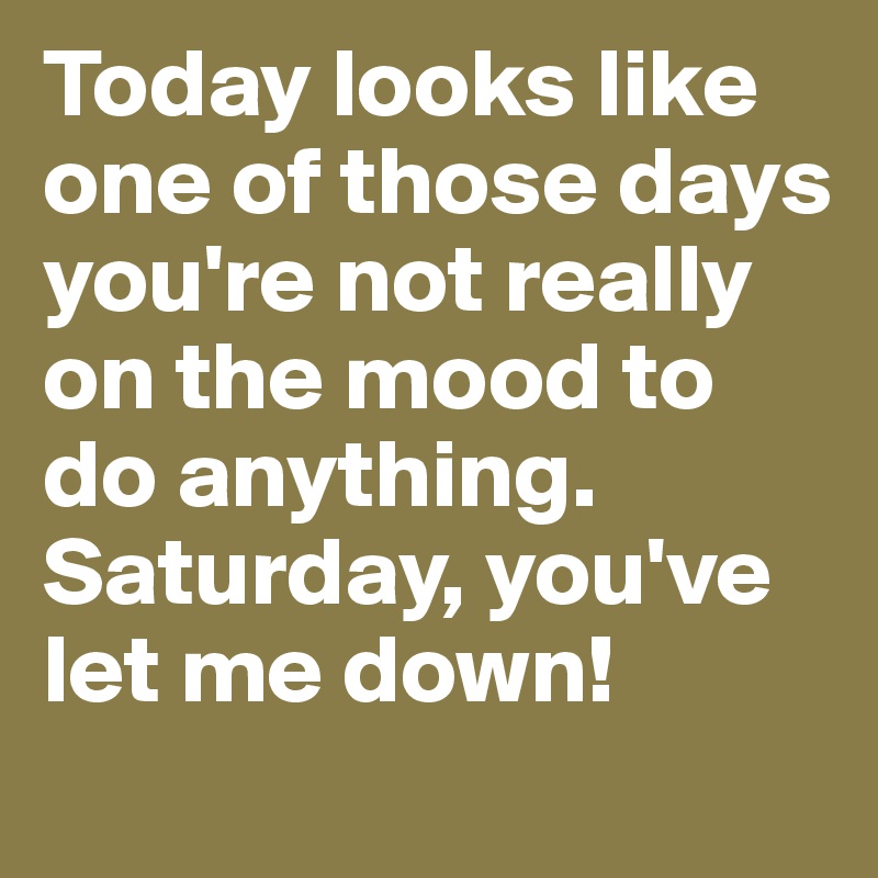 Today looks like one of those days you're not really on the mood to do anything. Saturday, you've let me down!