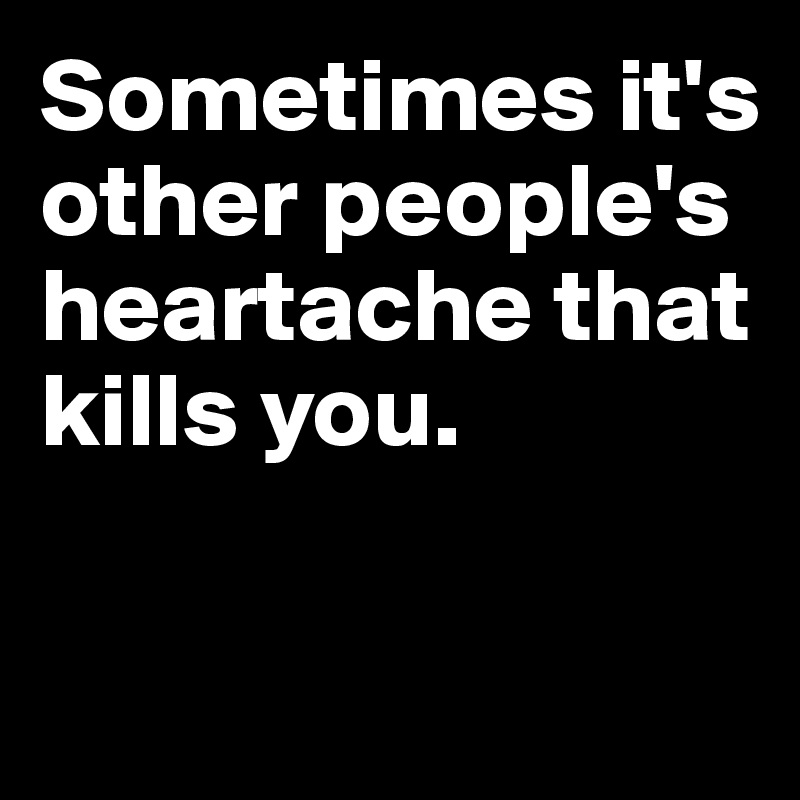 Sometimes it's other people's heartache that kills you.

