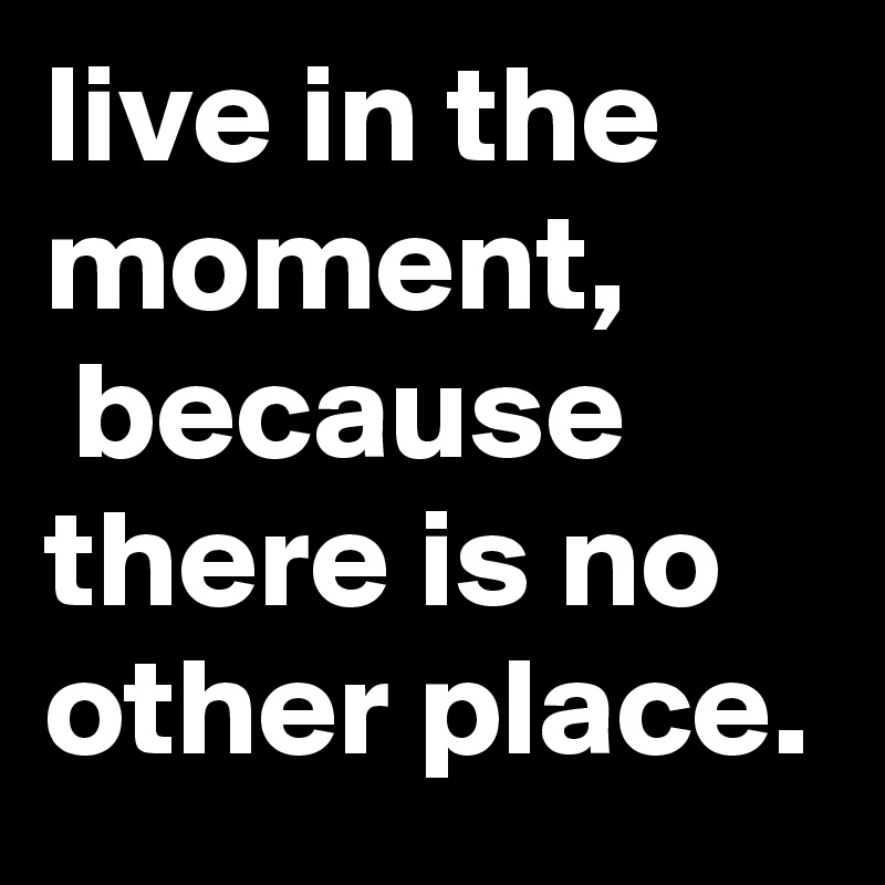live in the moment,
 because there is no other place.