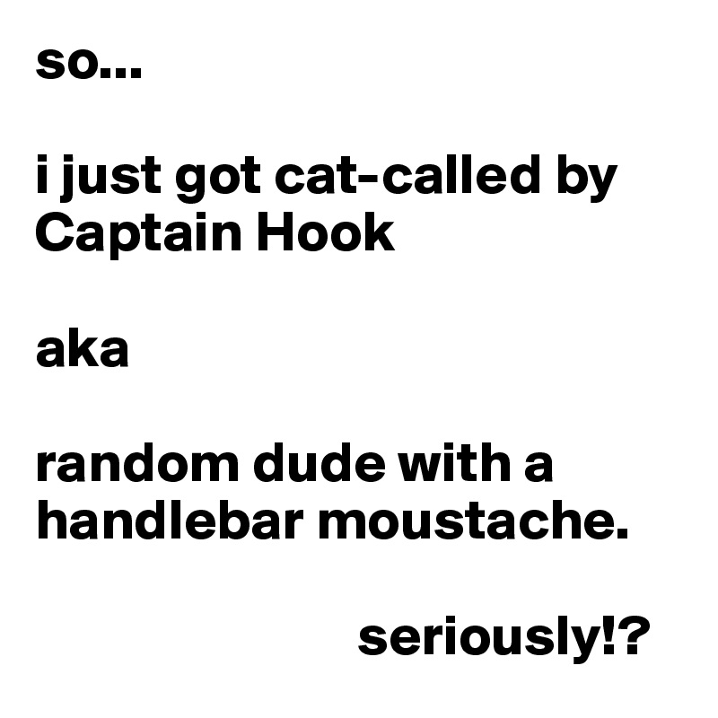 so...

i just got cat-called by Captain Hook 

aka

random dude with a handlebar moustache.

                            seriously!?