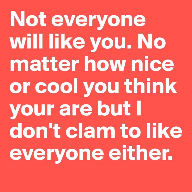 Not everyone will like you. No matter how nice or cool you think your are but I don't clam to like everyone either.
