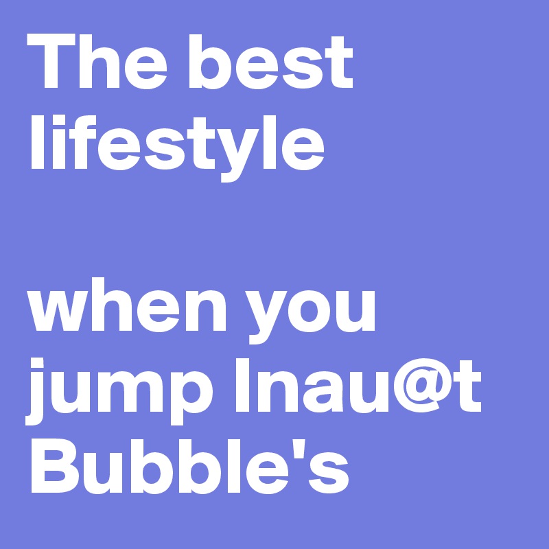 The best lifestyle

when you jump Inau@t Bubble's